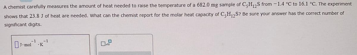 A chemist carefully measures the amount of heat needed to raise the temperature of a 682.0 mg sample of C5H12S from -1.4 °C to 16.1 °C. The experiment
shows that 23.8 J of heat are needed. What can the chemist report for the molar heat capacity of C5H₁2S? Be sure your answer has the correct number of
significant digits.
-1
J. mol .K
-1
x10