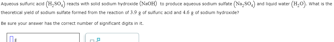 Aqueous sulfuric acid (H₂SO4) reacts with solid sodium hydroxide (NaOH) to produce aqueous sodium sulfate (Na₂SO4) and liquid water (H₂O). What is the
theoretical yield of sodium sulfate formed from the reaction of 3.9 g of sulfuric acid and 4.6 g of sodium hydroxide?
Be sure your answer has the correct number of significant digits in it.