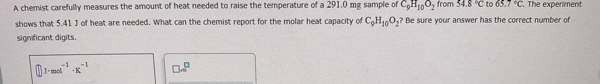 C₂H1002
A chemist carefully measures the amount of heat needed to raise the temperature of a 291.0 mg sample of CoH10O2 from 54.8 °C to 65.7 °C. The experiment
shows that 5.41 J of heat are needed. What can the chemist report for the molar heat capacity of CoH10O2? Be sure your answer has the correct number of
significant digits.
-1
₁ J-mol K
x10