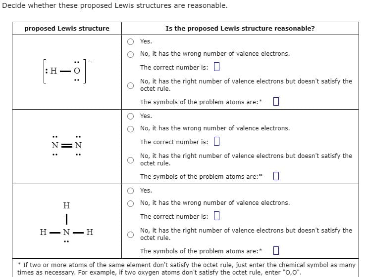 Decide whether these proposed Lewis structures are reasonable.
proposed Lewis structure
: H
:Z:
:Z:
N
H
I
H-N-H
Is the proposed Lewis structure reasonable?
Yes.
No, it has the wrong number of valence electrons.
The correct number is:
No, it has the right number of valence electrons but doesn't satisfy the
octet rule.
The symbols of the problem atoms are:*
Yes.
No, it has the wrong number of valence electrons.
The correct number is:
No, it has the right number of valence electrons but doesn't satisfy the
octet rule.
The symbols of the problem atoms are:* 0
Yes.
No, it has the wrong number of valence electrons.
The correct number is:
No, it has the right number of valence electrons but doesn't satisfy the
octet rule.
The symbols of the problem atoms are:* 0
* If two or more atoms of the same element don't satisfy the octet rule, just enter the chemical symbol as many
times as necessary. For example, if two oxygen atoms don't satisfy the octet rule, enter "0,0".