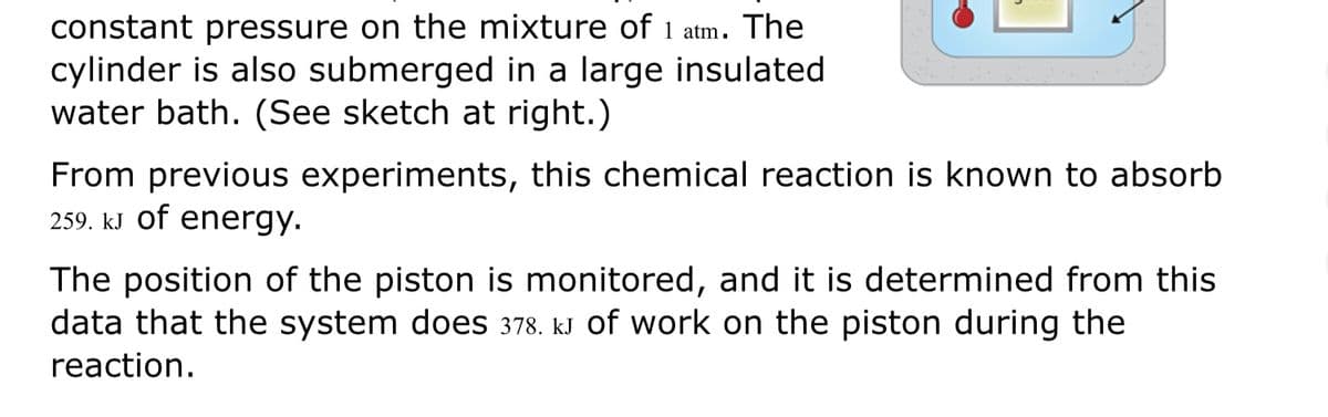 constant pressure on the mixture of 1 atm. The
cylinder is also submerged in a large insulated
water bath. (See sketch at right.)
From previous experiments, this chemical reaction is known to absorb
259. kJ of energy.
The position of the piston is monitored, and it is determined from this
data that the system does 378. kJ of work on the piston during the
reaction.