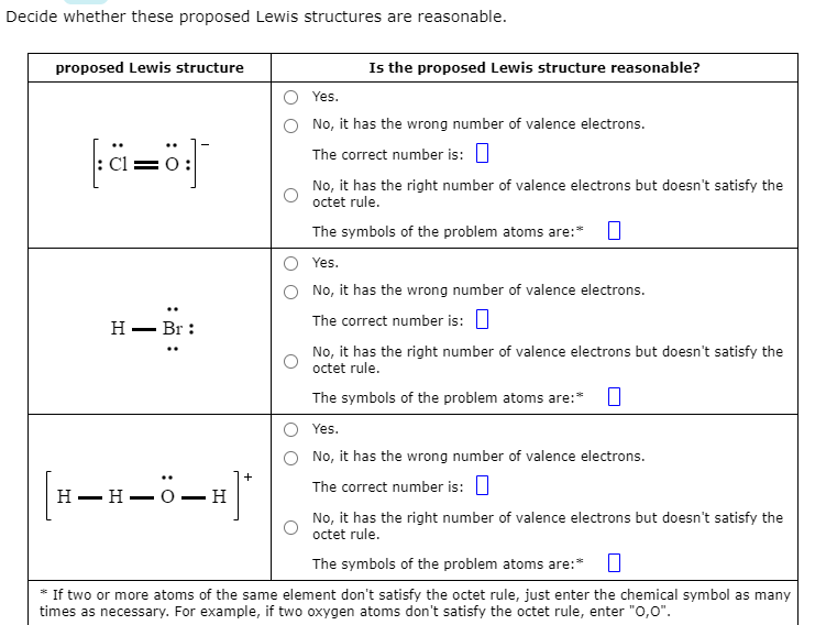 Decide whether these proposed Lewis structures are reasonable.
proposed Lewis structure
fä=ö:]
H- Br:
|[H-H-Ö-H]"
Is the proposed Lewis structure reasonable?
Yes.
No, it has the wrong number of valence electrons.
The correct number is:
No, it has the right number of valence electrons but doesn't satisfy the
octet rule.
The symbols of the problem atoms are:* 0
Yes.
No, it has the wrong number of valence electrons.
The correct number is:
No, it has the right number of valence electrons but doesn't satisfy the
octet rule.
The symbols of the problem atoms are:* 0
Yes.
No, it has the wrong number of valence electrons.
The correct number is:
No, it has the right number of valence electrons but doesn't satisfy the
octet rule.
The symbols of the problem atoms are:* 0
*If two or more atoms of the same element don't satisfy the octet rule, just enter the chemical symbol as many
times as necessary. For example, if two oxygen atoms don't satisfy the octet rule, enter "O,O".