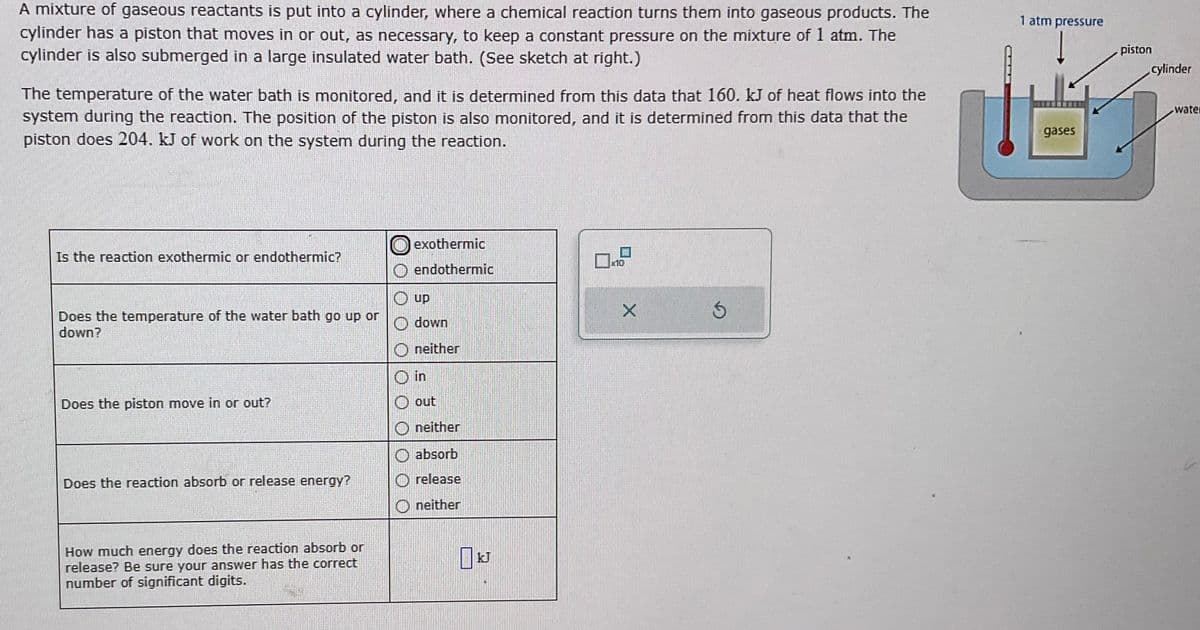 A mixture of gaseous reactants is put into a cylinder, where a chemical reaction turns them into gaseous products. The
cylinder has a piston that moves in or out, as necessary, to keep a constant pressure on the mixture of 1 atm. The
cylinder is also submerged in a large insulated water bath. (See sketch at right.)
The temperature of the water bath is monitored, and it is determined from this data that 160. kJ of heat flows into the
system during the reaction. The position of the piston is also monitored, and it is determined from this data that the
piston does 204. kJ of work on the system during the reaction.
Is the reaction exothermic or endothermic?
Does the temperature of the water bath go up or
down?
Does the piston move in or out?
Does the reaction absorb or release energy?
How much energy does the reaction absorb or
release? Be sure your answer has the correct
number of significant digits.
exothermic
endothermic
Ⓒup
down
neither
in
Ⓒout
neither
absorb
Orelease
neither
KJ
10
X
1 atm pressure
gases
piston
cylinder
water