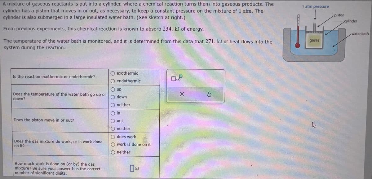 A mixture of gaseous reactants is put into a cylinder, where a chemical reaction turns them into gaseous products. The
cylinder has a piston that moves in or out, as necessary, to keep a constant pressure on the mixture of 1 atm. The
cylinder is also submerged in a large insulated water bath. (See sketch at right.)
From previous experiments, this chemical reaction is known to absorb 234. kJ of energy.
The temperature of the water bath is monitored, and it is determined from this data that 271. kJ of heat flows into the
system during the reaction.
Is the reaction exothermic or endothermic?
Does the temperature of the water bath go up or
down?
Does the piston move in or out?
Does the gas mixture do work, or is work done
on it?
How much work is done on (or by) the gas
mixture? Be sure your answer has the correct
number of significant digits.
exothermic
endothermic
up
O down
O neither
O in
O out
neither
does work
work is done on it
O neither
17
X
5
FO
1 atm pressure
gases
کے
piston
cylinder
water bath