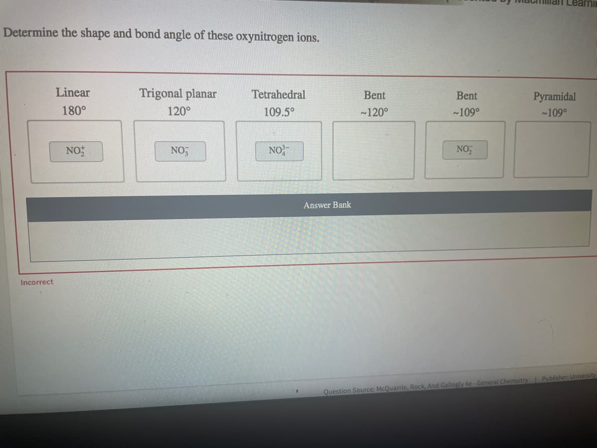 man Lear
Determine the shape and bond angle of these oxynitrogen ions.
Linear
Trigonal planar
Tetrahedral
Bent
Bent
Ругamidal
180°
120°
109.5°
~120°
-109°
-109°
NO:
NO,
NO
NO
Answer Bank
Incorrect
Question Source: McQuarrie, Rock, And Gallogly 4e General Chemsitry Publisher: University
