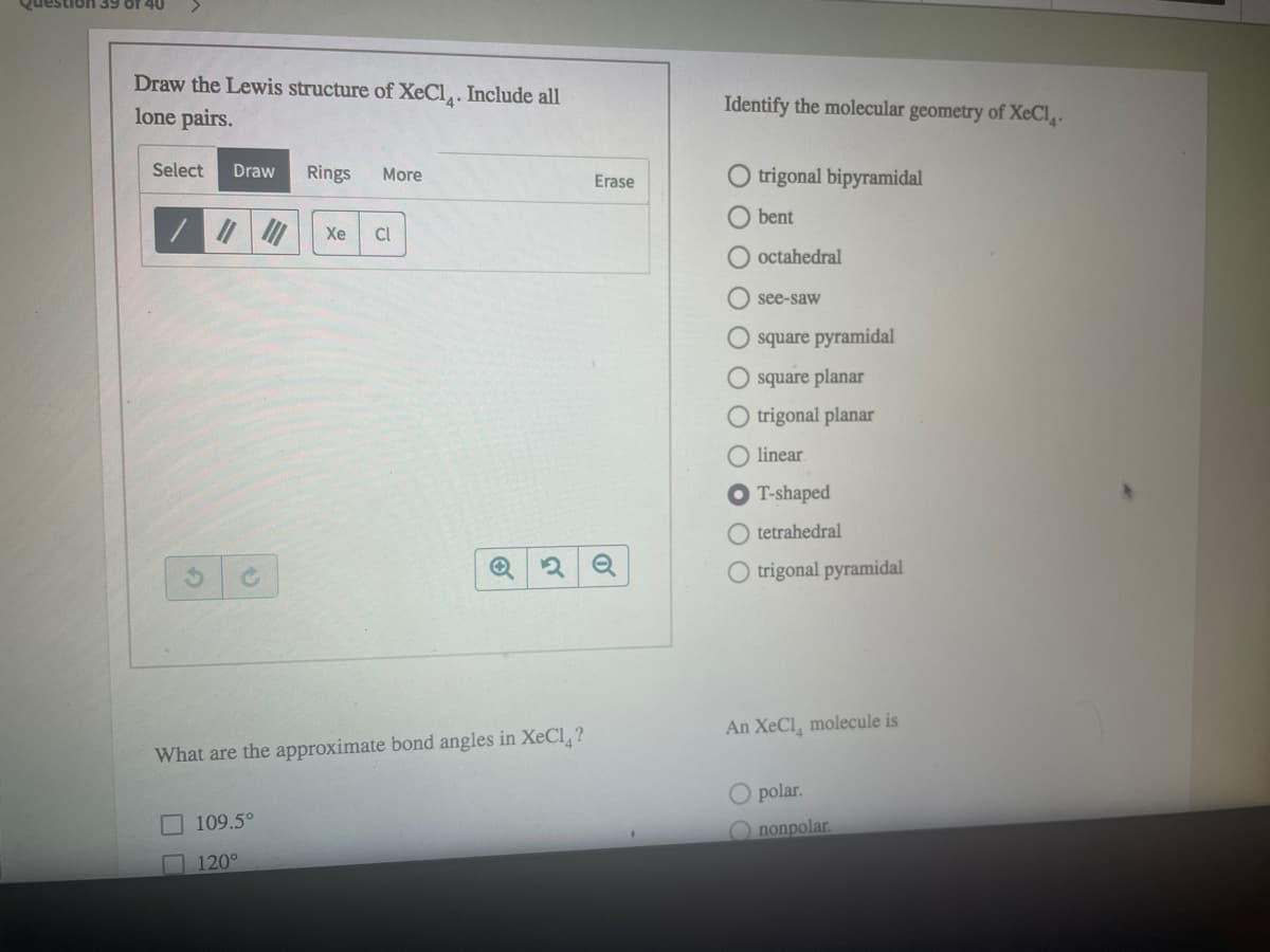 uestion 39 of 40
Draw the Lewis structure of XeCl,. Include all
lone pairs.
Identify the molecular geometry of XeCl,.
Select
Draw
Rings
O trigonal bipyramidal
More
Erase
O bent
Xe
CI
O octahedral
O see-saw
O square pyramidal
O square planar
O trigonal planar
O linear
O T-shaped
O tetrahedral
O trigonal pyramidal
An XeCl, molecule is
What are the approximate bond angles in XeCl, ?
O polar.
109.5°
O nonpolar.
120°
