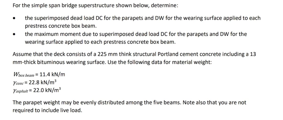 For the simple span bridge superstructure shown below, determine:
the superimposed dead load DC for the parapets and DW for the wearing surface applied to each
prestress concrete box beam.
the maximum moment due to superimposed dead load DC for the parapets and DW for the
wearing surface applied to each prestress concrete box beam.
Assume that the deck consists of a 225 mm think structural Portland cement concrete including a 13
mm-thick bituminous wearing surface. Use the following data for material weight:
Wbox beam = 11.4 kN/m
Yconc = 22.8 kN/m³
Yasphalt = 22.0 kN/m³
The parapet weight may be evenly distributed among the five beams. Note also that you are not
required to include live load.
