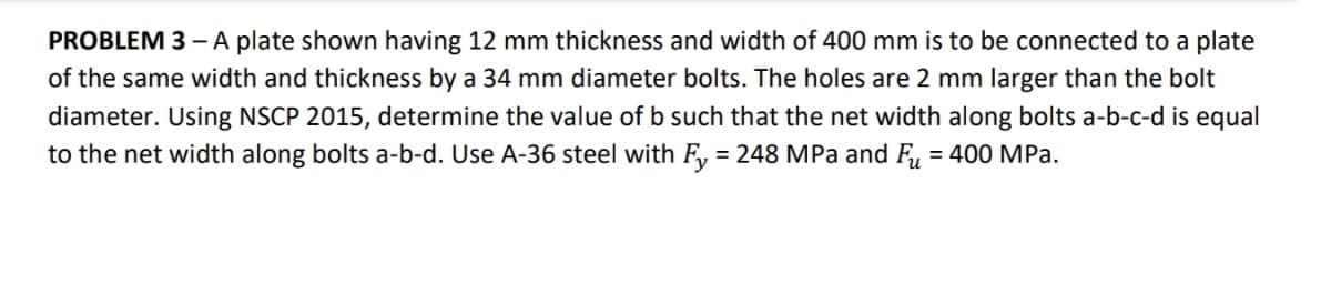 PROBLEM 3 – A plate shown having 12 mm thickness and width of 400 mm is to be connected to a plate
of the same width and thickness by a 34 mm diameter bolts. The holes are 2 mm larger than the bolt
diameter. Using NSCP 2015, determine the value of b such that the net width along bolts a-b-c-d is equal
to the net width along bolts a-b-d. Use A-36 steel with F, = 248 MPa and F, = 400 MPa.
