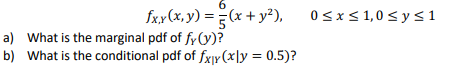 fxx (x, y) = (x + y²), 0sx<1,0<ys1
a) What is the marginal pdf of fy (y)?
b) What is the conditional pdf of fx]r(x]y = 0.5)?
