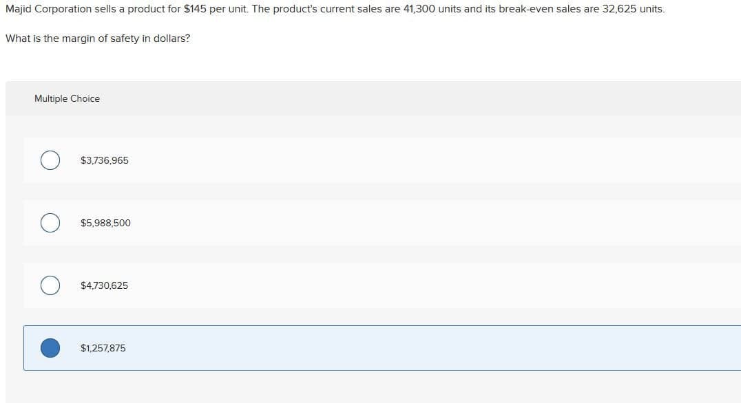 Majid Corporation sells a product for $145 per unit. The product's current sales are 41,300 units and its break-even sales are 32,625 units.
What is the margin of safety in dollars?
Multiple Choice
$3,736,965
$5,988,500
$4,730,625
$1,257,875