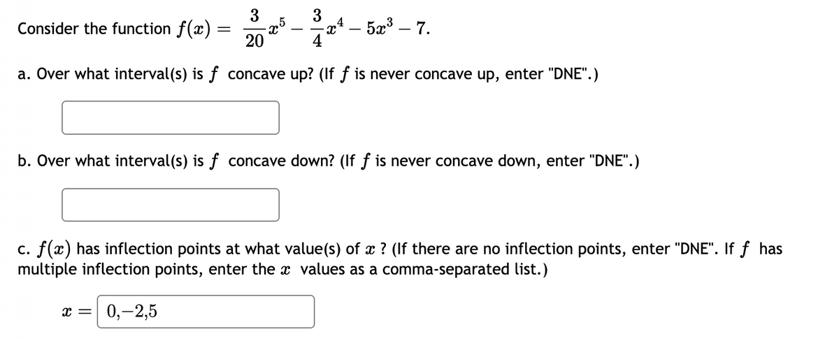 3
20
4
a. Over what interval(s) is ƒ concave up? (If ƒ is never concave up, enter "DNE".)
Consider the function f(x)
=
,5
X = 0,-2,5
-
3
X
- 523 _ 7.
b. Over what interval(s) is f concave down? (If f is never concave down, enter "DNE".)
c. f(x) has inflection points at what value(s) of x ? (If there are no inflection points, enter "DNE". If f has
multiple inflection points, enter the values as a comma-separated list.)