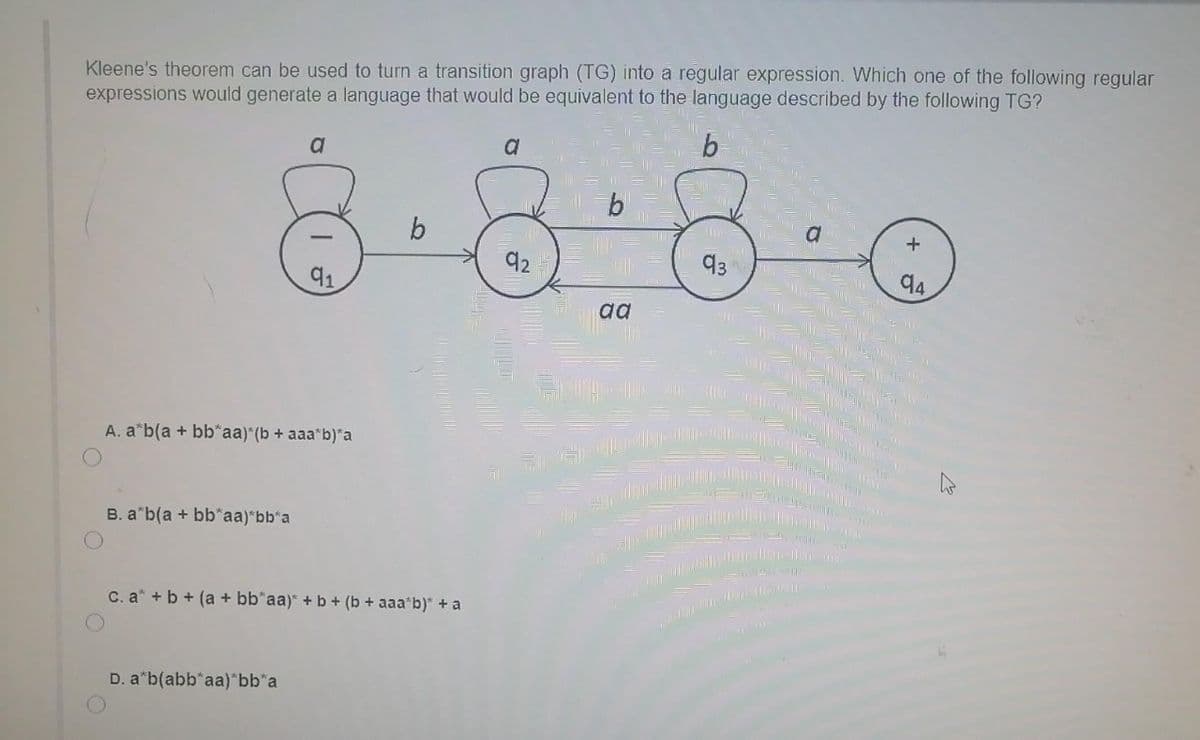 Kleene's theorem can be used to turn a transition graph (TG) into a regular expression. Which one of the following regular
expressions would generate a language that would be equivalent to the language described by the following TG?
b
a
b
92
93
94
91
aa
A. a*b(a + bb*aa) (b + aaa b)*a
B. a"b(a + bb*aa)"bb'a
C. a* + b + (a + bb*aa)* + b + (b + aaa*b)" + a
D. a"b(abb*aa)*bb*a
