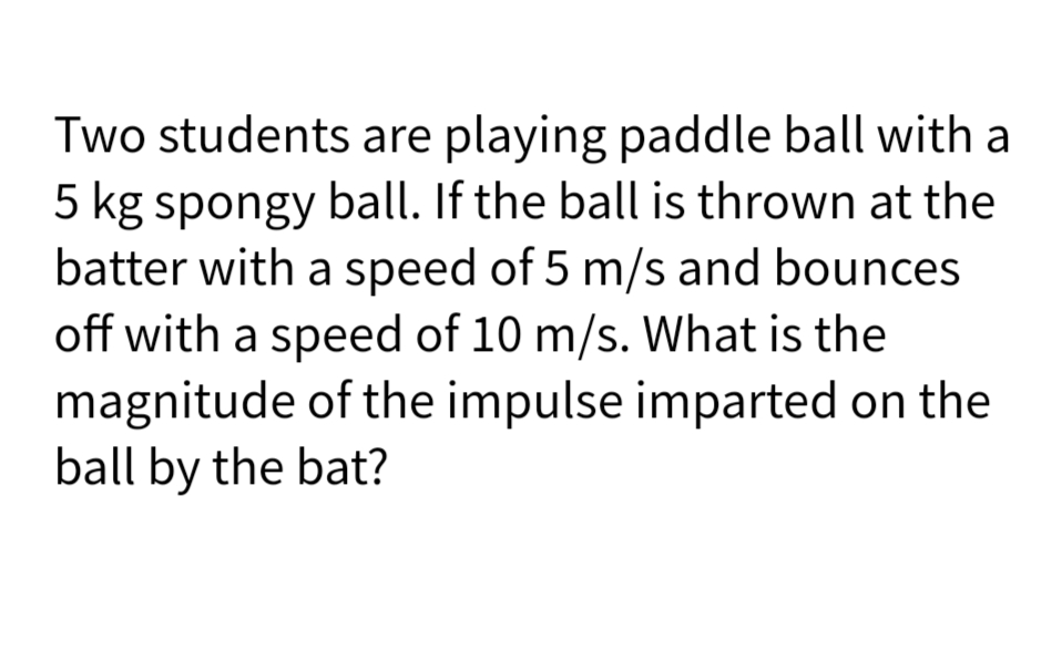 Two students are playing paddle ball with a
5 kg spongy ball. If the ball is thrown at the
batter with a speed of 5 m/s and bounces
off with a speed of 10 m/s. What is the
magnitude of the impulse imparted on the
ball by the bat?
