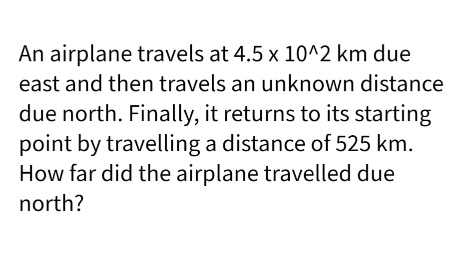 An airplane travels at 4.5 x 10^2 km due
east and then travels an unknown distance
due north. Finally, it returns to its starting
point by travelling a distance of 525 km.
How far did the airplane travelled due
north?
