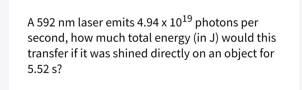 A 592 nm laser emits 4.94 x 1019 photons per
second, how much total energy (in J) would this
transfer if it was shined directly on an object for
5.52 s?
