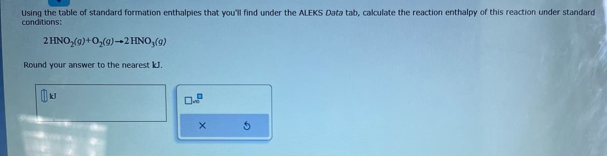 Using the table of standard formation enthalpies that you'll find under the ALEKS Data tab, calculate the reaction enthalpy of this reaction under standard
conditions:
2 HNO₂(g) + O₂(g) →2 HNO3(g)
Round your answer to the nearest kJ.
X
S