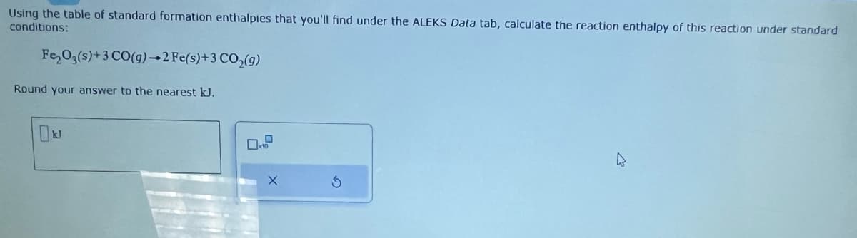 Using the table of standard formation enthalpies that you'll find under the ALEKS Data tab, calculate the reaction enthalpy of this reaction under standard
conditions:
Fe₂O3(s)+3 CO(g)→2 Fe(s) + 3 CO₂(g)
Round your answer to the nearest kJ.
D
10
X