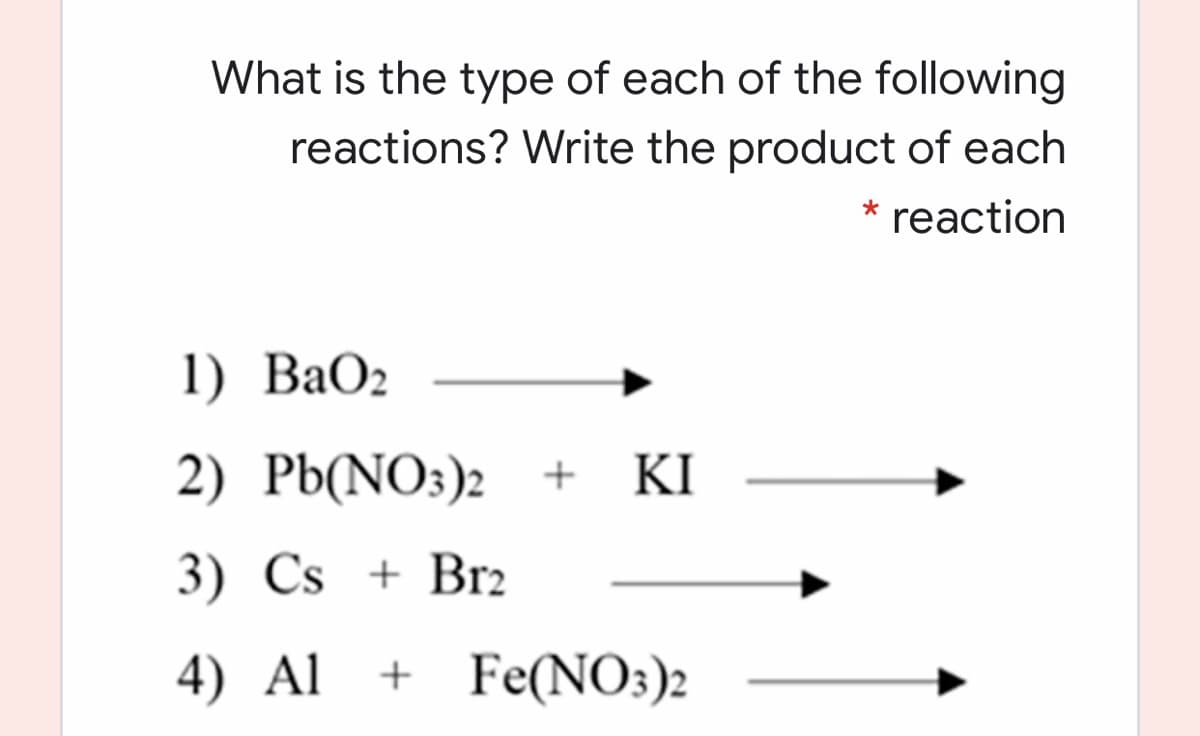 What is the type of each of the following
reactions? Write the product of each
* reaction
1) ВаОz
2) РЫ(NO3)2 +
KI
3) Cs + Br2
4) Al
+ Fe(NO3)2
