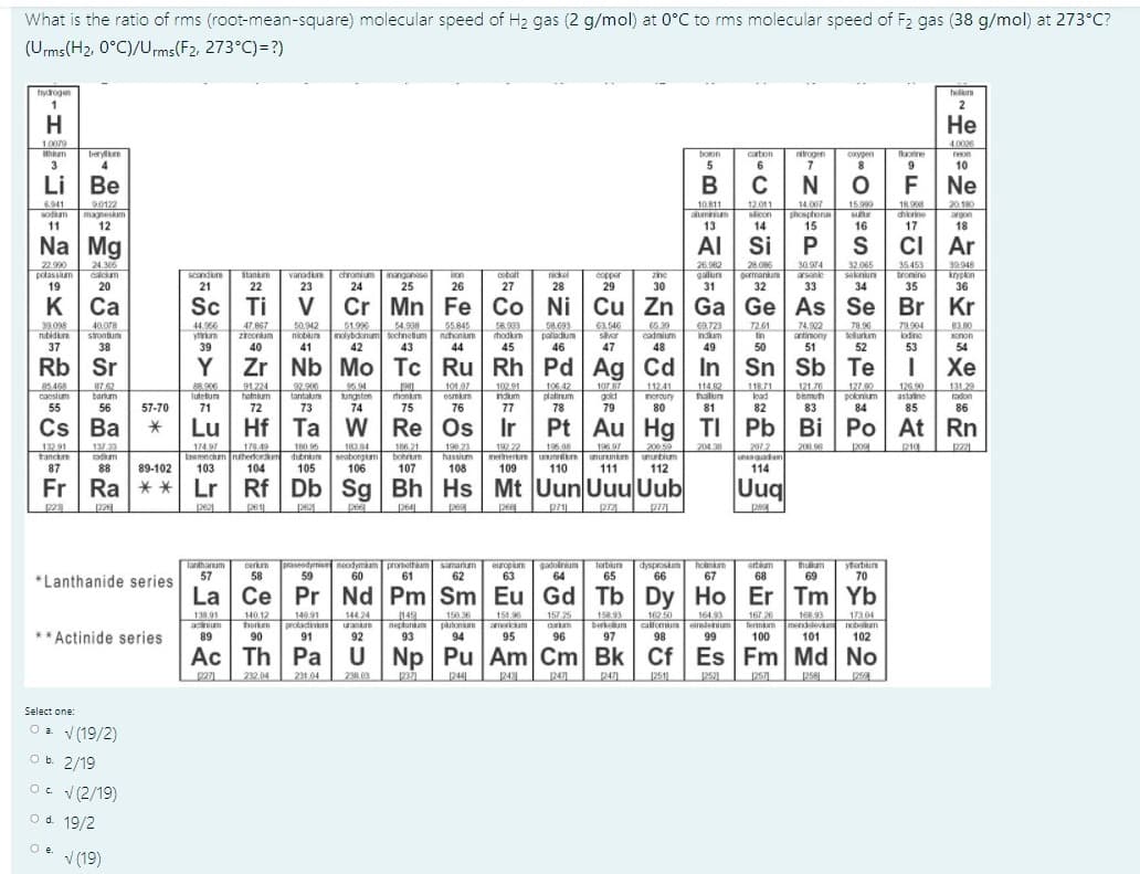 What is the ratio of rms (root-mean-square) molecular speed of H2 gas (2 g/mol) at 0°C to rms molecular speed of F2 gas (38 g/mol) at 273°C?
(Ums(H2, 0°C)/Urms(F2, 273°C)=?)
hydrogen
helum
1
2
H
Не
10079
40026
beryn
boon
carton
aroger
oxypen
orine
3
4
6.
Li Be
6.941
sodkam
11
90122
magneskam
12
10.811
lumniu
12.011
slcon
14.007
phosplons
1898
chorine
15999
20,180
argon
Na Mg
AI Si
ci
Ar
22.900
potassium
19
24.306
calcium
26.02
galun
28.086
germanum
30.974
arsanie
32.065
seknun
34
35453
bromine
30.948
chronium
24
ickel
28
copper
29
scandum
Stankn
vanadium
manganese
on
cotalt
20
21
22
23
25
26
27
30
35
36
к Са
Sc Ti
Cr Mn Fe Co Ni Cu Zn Ga Ge As Se Br Kr
50.942
58.093
palladum
39.098
nubidure
40.078
stontum
38
44.96
ytrum
39
47.867
ziroonium
54.908
nioblum nolybdonum sechnetum
43
51.99
55.845
nuhonm
63.546
svor
66.39
cadmium
48
69.723
ndum
72.61
tin
74.922
antinony
51
T8.96
telurum
79.904
lodino
83.80
Xonon
hodkm
37
40
44
47
49
50
53
54
Rb Sr
Y Zr Nb Mo Tc Ru Rh Pd Ag Cd In Sn Sb Te
Хе
102 91
ndum
10787
gold
79
91.224
92.906
tantalum
101.07
118.71
lutetum
honkm
platinum
biemuth
astatine
neroury
80
55
57-70
71
72
74
75
76
77
78
81
83
84
86
Cs
За
Hf
Re
Os
Au Hg TI Pb Bi Po At Rn
| Ро
132 91
ranchm
18384
seaborgim
106
196 97
unurunkm
204 30
2072
unenquadum
114
137 33
192.22
menerte uunnilm
109
p221
knaenckm ntherforkm
103
104
dubnium
bohrum
107
unurtium
112
hassium
87
88
89-102
105
108
110
111
Fr Ra ** Lr Rf Db Sg Bh Hs Mt Uun Uuu Uub
Uuq
2621
261
126
pe
264
pe
268
274
p7
Cerkm
58
praseodyrni neodymiam promethum samarium
59
europum
63
Tertun
65
Tanthanum
57
60
gadoinium
64
dysproskum hoimam
erteam
68
yterbun
70
*Lanthanide series
61
62
66
67
69
La Ce Pr Nd Pm Sm Eu Gd Tb Dy Ho Er Tm Yb
157 25
167 26
140 91
protacinun ana
91
162 50
callomum einstenium
98
17304
140 12
ungce
horken
90
138.91
144.24
149
negtunam
150.36
putonin
94
151.96
Smericum
158.93
berkum
97
168.93
Termim mendleva
100
** Actinide series
92
93
95
101
102
Ac Th Pa U
Np Pu Am Cm Bk Cf Es Fm Md No
232 04
231.04
238.09
244
2471
251
251
250
Select one:
Oa v (19/2)
Ob. 2/19
O. V(2/19)
O d. 19/2
Oe.
V (19)
