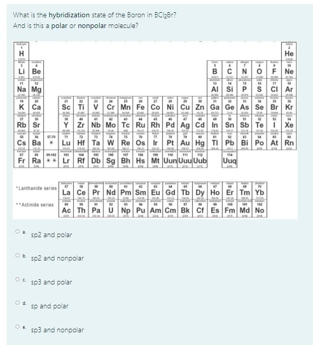 What is the hybridization state of the Boron in BCI2BR?
And is this a polar or nonpolar molecule?
He
cace
10
Li Be
BCN
F Ne
11
12
13
14
15
16
17
Na Mg
AI Si P
S
ci Ar
cnim
19
20
21
22
23
24
25
26
27
21
29
30
31
32
33
34
35
36
к Са
Sc Ti
V Cr Mn Fe Co Ni Cu Zn Ga Ge As Se
Br Kr
37
38
39
41
42
43
44
45
46
47
49
50
51
52
54
Rb
Sr
Y Zr
Nb Mo Tc Ru Rh Pd Ag Cd
In Sn Sb Te
I Xe
55
57-70
71
72
73
74
75
76
77
79
84
Cs Ba
Lu Hf
Ta w Re Os
Ir Pt Au Hg
TI Pb Bi Po
At Rn
87
104
105
106
107
188
109
110
111
112
114
Fr Ra ** Lr Rf
Db Sg Bh Hs Mt Uun Uuu Uub
Uuq
"Lanthanide series
57
61
63
64
66
67
70
La Ce
Pr Nd Pm Sm Eu Gd Tb Dy Ho Er Tm Yb
au
**Actinide series
89
12
93
94
15
97
99
100
101
12
Ac Th
Pa U Np Pu Am Cm Bk Cf
Es Fm Md No
O a.
sp2 and polar
Ob.
sp2 and nonpolar
sp3 and polar
Od.
sp and polar
O e.
sp3 and nonpolar
-O
