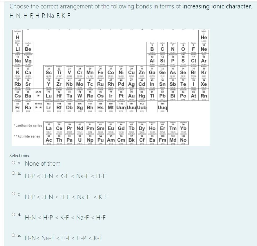 Choose the correct arrangement of the following bonds in terms of increasing ionic character.
H-N, H-F, H-P, Na-F, K-F
2
H
Не
bem
4
ton
caten
een
10
Li Be
F Ne
maghesm
12
ur
16
dioe
17
sodum
alunin
13
son
14
phosghone
15
on
18
11
Na Mg
AI Si
P
S
cI Ar
2220
21.20
30374
32.00
35.6
pokasm
19
varwem
23
roe
20
21
22
24
25
26
27
28
29
30
31
32
33
34
35
36
K Ca
Sc
Ti
V
Cr Mn Fe Co Ni
Cu Zn
Ga Ge As Se Br Kr
24.992
antmony
51
8380
nv
42
hoden
45
patakom
e
madiam
um
37
38
39
40
41
43
44
46
47
48
49
50
52
53
54
Rb Sr
Y
Zr Nb Mo Tc Ru Rh Pd Ag Cd
In Sn Sb Te
Хе
1124
12
12120
bimuh
poknum
84
haln
cam
55
bartum
56
fahium
tantam
aun
mey
lead
astate
raon
57-70
71
72
73
74
75
76
77
78
79
82
Cs Ba
Lu
Hf Ta
W Re Os Ir
Pt
Au Hg
TI Pb
Bi Po At Rn
19621
202
SUtn
112
andre
bom
107
87
88
89-102
103
104
105
106
108
109
110
111
114
Fr Ra ** Lr
Rf Db Sg Bh Hs Mt Uun Uuu Uub
Uuq
122
Tah
57
66
thaum
69
st m
70
58
59
60
61
62
63
64
65
67
68
*Lanthanide series
La
Ce Pr Nd Pm Sm Eu Gd Tb Dy
Ho Er Tm Yb
13
14.
14
PAR
54
95
97
**Actinide series
89
90
91
92
93
100
101
102
Ac
Th Pa
U Np Pu Am Cm Bk Cf
Es Fm Md No
p
Select one:
O a. None of them
Ob.
H-P < H-N < K-F < Na-F < H-F
Oc.
H-P < H-N < H-F < Na-F < K-F
Od.
H-N < H-P < K-F < Na-F < H-F
е.
H-N< Na-F < H-F< H-P < K-F
