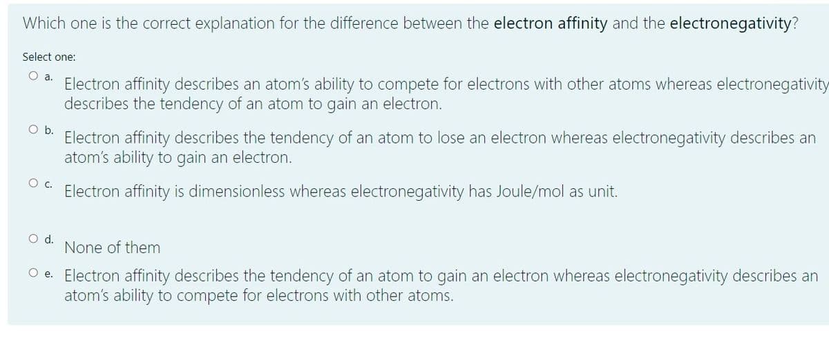 Which one is the correct explanation for the difference between the electron affinity and the electronegativity?
Select one:
O a.
Electron affinity describes an atom's ability to compete for electrons with other atoms whereas electronegativity
describes the tendency of an atom to gain an electron.
Ob.
Electron affinity describes the tendency of an atom to lose an electron whereas electronegativity describes an
atom's ability to gain an electron.
Oc.
Electron affinity is dimensionless whereas electronegativity has Joule/mol as unit.
d.
None of them
O e. Electron affinity describes the tendency of an atom to gain an electron whereas electronegativity describes an
atom's ability to compete for electrons with other atoms.
