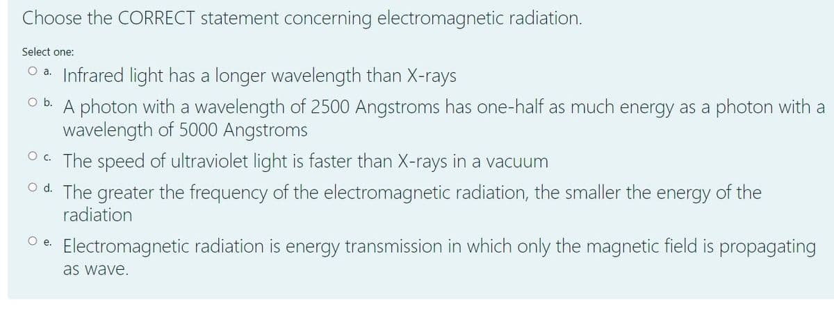 Choose the CORRECT statement concerning electromagnetic radiation.
Select one:
O a. Infrared light has a longer wavelength than X-rays
Ob.
A photon with a wavelength of 2500 Angstroms has one-half as much energy as a photon with a
wavelength of 5000 Angstroms
O C. The speed of ultraviolet light is faster than X-rays in a vacuum
O d. The greater the frequency of the electromagnetic radiation, the smaller the energy of the
radiation
O e.
Electromagnetic radiation is energy transmission in which only the magnetic field is propagating
as wave.
