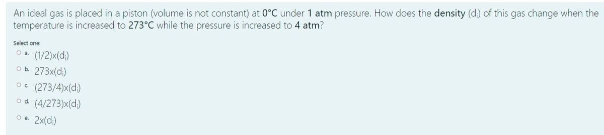 An ideal gas is placed in a piston (volume is not constant) at 0°C under 1 atm pressure. How does the density (d) of this gas change when the
temperature is increased to 273°C while the pressure is increased to 4 atm?
Select one:
(1/2)x(d)
O b. 273x(d;)
Oa.
(273/4)x(d.)
o d. (4/273)x(d)
O e 2x(d;)
