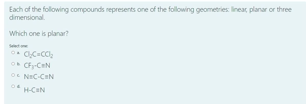 Each of the following compounds represents one of the following geometries: linear, planar or three
dimensional.
Which one is planar?
Select one:
O a. Cl,C=CC12
O b. CF3-C=N
O c. N=C-C=N
d.
H-C=N
