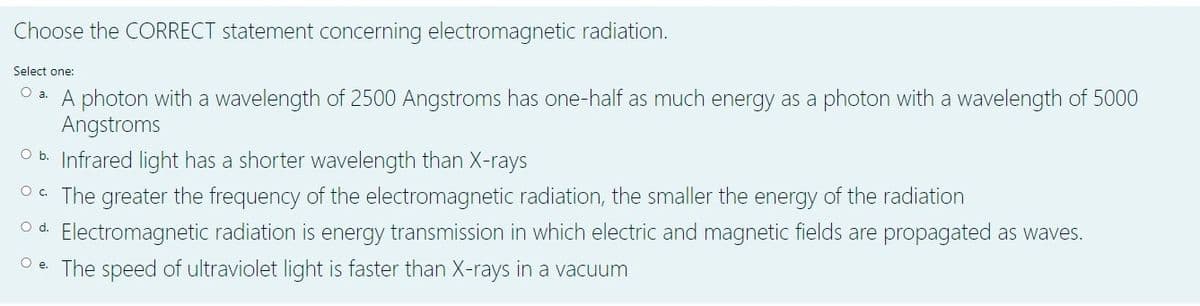 Choose the CORRECT statement concerning electromagnetic radiation.
Select one:
O a. A photon with a wavelength of 2500 Angstroms has one-half as much energy as a photon with a wavelength of 5000
Angstroms
O b. Infrared liqght has a shorter wavelength than X-rays
O. The greater the frequency of the electromagnetic radiation, the smaller the energy of the radiation
O d. Electromagnetic radiation is energy transmission in which electric and magnetic fields are propagated as waves.
O e. The speed of ultraviolet light is faster than X-rays in a vacuum
