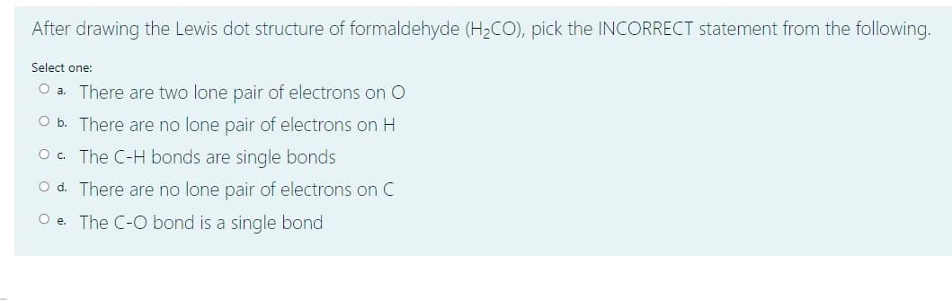 After drawing the Lewis dot structure of formaldehyde (H2CO), pick the INCORRECT statement from the following.
Select one:
O a. There are two lone pair of electrons on O
O b. There are no lone pair of electrons on H
O. The C-H bonds are single bonds
O d. There are no lone pair of electrons on C
O e. The C-O bond is a single bond
