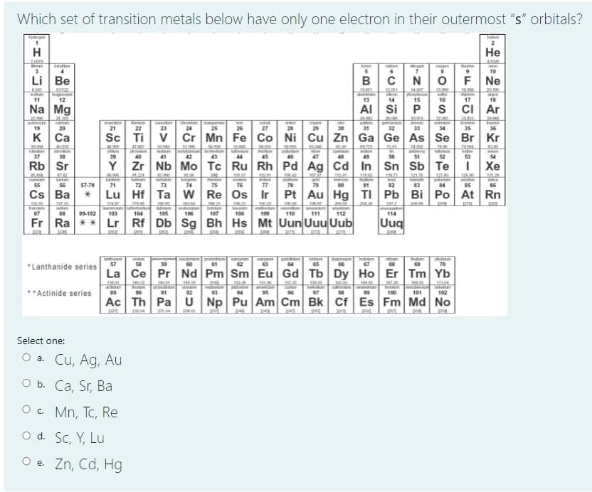 Which set of transition metals below have only one electron in their outermost "s" orbitals?
2
H
Не
1,009
4.00
m
gen
gen
ome
5
6
10
4
Li Be
B CNó
F
Ne
169
2190
S012
magnestm
12
12011
sodm
chiorine
11
13
14
15
16
17
18
Na Mg
Al Si
CI Ar
22.90
potam
19
24.30
ann
21
vanm
23
mungnm
25
gmankm
32
354
tronme
35
arm
knetn
36
20
22
24
26
27
28
29
30
31
33
34
K Ca
Sc
Ti v Cr Mn Fe Co Ni Cu Zn Ga Ge As Se Br Kr
51.9
ctetn
43
50
antony
51
37
38
39
40
41
42
44
45
46
47
48
49
52
53
54
Rb Sr
Y
Zr Nb Mo Tc Ru Rh Pd Ag Cd In Sn Sb Te
Хе
858
carsn
91.2
121.25
1260
121.29
35.
nglen
74
11241
Iad
po
84
art
astae
raon
55
56
57-70
71
72
73
75
76
77
78
79
80
82
83
85
86
18
Cs Ba
Lu Hf Ta w Re Os Ir
Pt Au Hg TI Pb Bi Po At Rn
178.
13291
Pan
87
153.
र।
27.2
13
tum
b
107
88
89-102
103
104
105
106
108
109
110
111
112
114
Fr Ra ** Lr Rf Db Sg Bh Hs Mt Uun Uuu Uub
Uuq
Taham
57
ceum
Smanum
62
hoimam
ham
59
61
63
65
67
70
*Lanthanide series
La Ce Pr Nd Pm Sm Eu Gd Tb Dy Ho Er Tm Yb
14
Bu in
91
1
1
Savtan
100
**Actinide series
89
90
92
93
94
95
96
97
98
99
101
102
Ac Th Pa
U Np Pu Am Cm Bk Cf Es Fm Md No
23
pu
Select one:
O a. Cu, Ag, Au
O b. Ca, Sr, Ba
O . Mn, Tc, Re
O d. Sc, Y, Lu
O e. Zn, Cd, Hg
