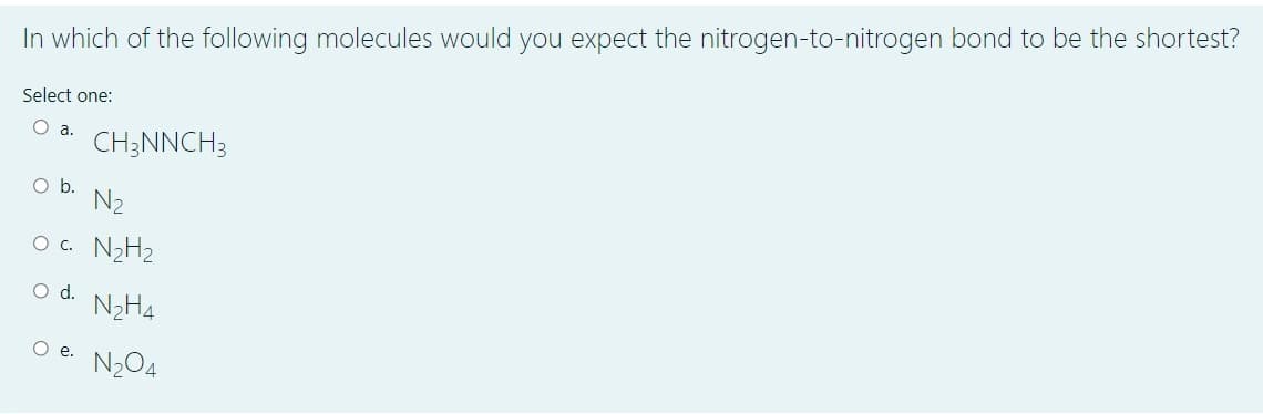 In which of the following molecules would you expect the nitrogen-to-nitrogen bond to be the shortest?
Select one:
O a.
CH;NNCH3
Ob.
N2
O. N2H2
Od.
N2H4
O e. N204
