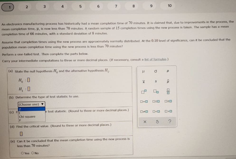 2
3.
4
5
6.
8.
9.
10
An electronics manufacturing process has historically had a mean completion time of 70 minutes. It is claimed that, due to improvements in the process, the
mean completion time, u, is now less than 70 minutes. A random sample of 15 completion times using the new process is taken. The sample has
mean
completion time of 66 minutes, with a standard deviation of 8 minutes.
Assume that completion times using the new process are approximately normally distributed. At the 0.10 level of significance, can it be concluded that the
population mean completion time using the new process is less than 70 minutes?
Perform a one-tailed test. Then complete the parts below.
Carry your intermediate computations to three or more decimal places. (If necessary, consult a list of formulas.)
(a) State the null hypothesis H, and the alternative hypothesis H,.
H, 0
H, 0
(b) Determine the type of test statistic to use.
D=0
OSO
(Choose one) ▼
(c) Ft
e test statistic. (Round to three or more decimal places.)
口<ロ
Chi-square
(d) Find the critical value. (Round to three or more decimal places.)
(e) Can it be concluded that the mean completion time using the new process is
less than 70 minutes?
O Yes ONo
