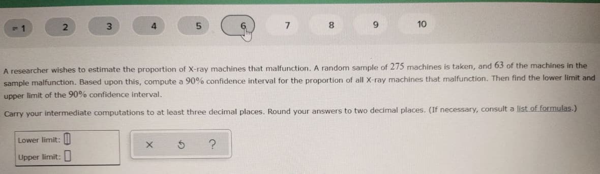 3.
8.
10
A researcher wishes to estimate the proportion of X-ray machines that malfunction. A random sample of 275 machines is taken, and 63 of the machines in the
sample malfunction. Based upon this, compute a 90% confidence interval for the proportion of all X-ray machines that malfunction. Then find the lower limit and
upper limit of the 90% confidence interval.
Carry your intermediate computations to at least three decimal places. Round your answers to two decimal places. (If necessary, consult a list of formulas.)
Lower limit: |
Upper limit:
