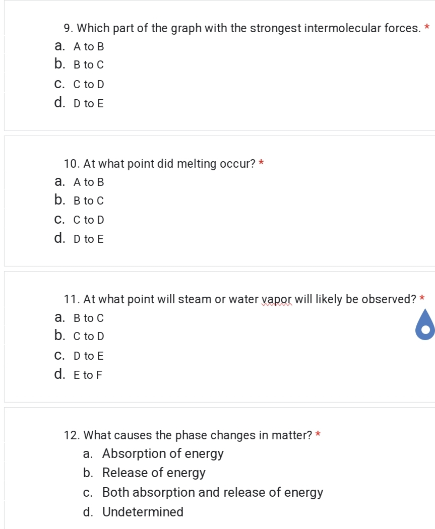 9. Which part of the graph with the strongest intermolecular forces. *
a. A to B
b. B to C
C. C to D
d. D to E
10. At what point did melting occur? *
a. A to B
b. B to C
C. C to D
d. D to E
11. At what point will steam or water vapor will likely be observed? *
a. B to C
b. C to D
C. D to E
d. E to F
12. What causes the phase changes in matter? *
a. Absorption of energy
b. Release of energy
c. Both absorption and release of energy
d. Undetermined
