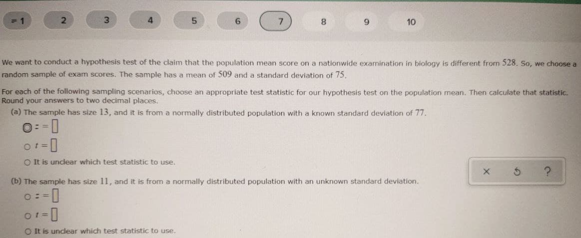 3D1
7.
8.
9.
10
We want to conduct a hypothesis test of the claim that the population mean score on a nationwide examination in biology is different from 528. So, we choose a
random sample of exam scores. The sample has a mean of 509 and a standard deviation of 75.
For each of the following sampling scenarios, choose an appropriate test statistic for our hypothesis test on the population mean. Then calculate that statistic.
Round your answers to two decimal places.
(a) The sample has size 13, and it is from a normally distributed population with a known standard deviation of 77.
O= =0
O t=
O It is unclear which test statistic to use.
(b) The sample has size 11, and it is from a normally distributed population with an unknown standard deviation.
O==
O It is undlear which test statistic to use.
