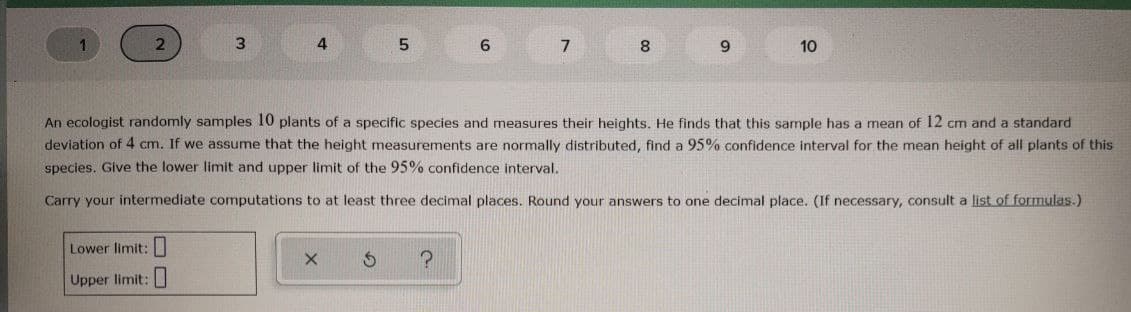 3
7
8
9
10
An ecologist randomly samples 10 plants of a specific species and measures their heights. He finds that this sample has a mean of 12 cm and a standard
deviation of 4 cm. If we assume that the height measurements are normally distributed, find a 95% confidence interval for the mean height of all plants of this
species. Give the lower limit and upper limit of the 95% confidence interval.
Carry your intermediate computations to at least three decimal places. Round your answers to one decimal place. (If necessary, consult a list of formulas.)
Lower limit:||
Upper limit:
