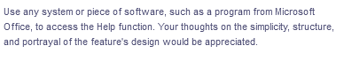 Use any system or piece of software, such as a program from Microsoft
Office, to access the Help function. Your thoughts on the simplicity, structure,
and portrayal of the feature's design would be appreciated.
