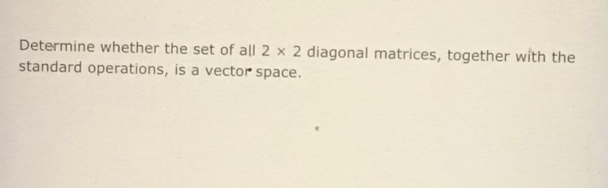 Determine whether the set of all 2 x 2 diagonal matrices, together with the
standard operations, is a vector space.
