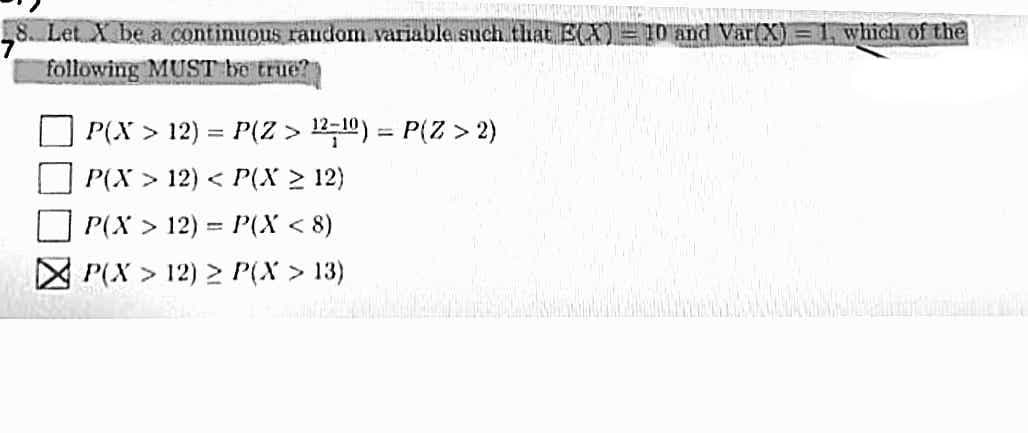 8. Let X be a continuous raudom variable such that E(X)=I0 and Var(X) =1, which of the
following MUST be true?
P(X > 12) = P(Z > 12;10) = P(Z > 2)
P(X > 12) < P(x > 12)
%3D
P(X > 12) = P(X < 8)
P(X > 12) > P(X > 13)
