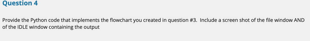 Question 4
Provide the Python code that implements the flowchart you created in question #3. Include a screen shot of the file window AND
of the IDLE window containing the output
