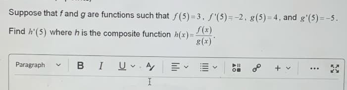 Suppose that f and g are functions such that f(5)=3, f'(5)=-2, g(5)=4, and g'(5)=-5.
Find h'(5) where h is the composite function h(x) = f(x).
g(x)
Paragraph
✓
B I
U. A
✓
+ v
***
I