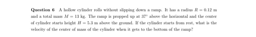 Question 6 A hollow cylinder rolls without slipping down a ramp. It has a radius R = 0.12 m
and a total mass M = 13 kg. The ramp is propped up at 37° above the horizontal and the center
of cylinder starts height H = 5.3 m above the ground. If the cylinder starts from rest, what is the
velocity of the center of mass of the cylinder when it gets to the bottom of the ramp?
