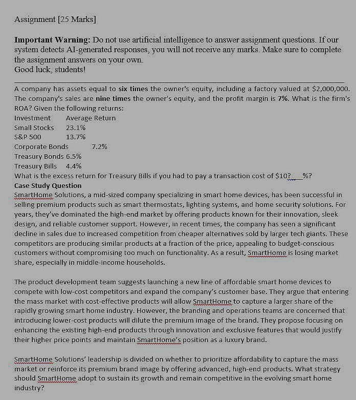 Assignment [25 Marks]
Important Warning: Do not use artificial intelligence to answer assignment questions. If our
system detects AI-generated responses, you will not receive any marks. Make sure to complete
the assignment answers on your own.
Good luck, students!
A company has assets equal to six times the owner's equity, including a factory valued at $2,000,000.
The company's sales are nine times the owner's equity, and the profit margin is 7%. What is the firm's
ROA? Given the following returns:
Investment
Average Return
Small Stocks
23.1%
S&P 500
13.7%
Corporate Bonds
7.2%
Treasury Bonds 6.5%
4.4%
Treasury Bills
What is the excess return for Treasury Bills if you had to pay a transaction cost of $10?%?
Case Study Question
SmartHome Solutions, a mid-sized company specializing in smart home devices, has been successful in
selling premium products such as smart thermostats, lighting systems, and home security solutions. For
years, they've dominated the high-end market by offering products known for their innovation, sleek
design, and reliable customer support. However, in recent times, the company has seen a significant
decline in sales due to increased competition from cheaper alternatives sold by larger tech giants. These
competitors are producing similar products at a fraction of the price, appealing to budget-conscious
customers without compromising too much on functionality. As a result, SmartHome is losing market
share, especially in middle-income households.
The product development team suggests launching a new line of affordable smart home devices to
compete with low-cost competitors and expand the company's customer base. They argue that entering
the mass market with cost-effective products will allow SmartHome to capture a larger share of the
rapidly growing smart home industry. However, the branding and operations teams are concerned that
introducing lower-cost products will dilute the premium image of the brand. They propose focusing on
enhancing the existing high-end products through innovation and exclusive features that would justify
their higher price points and maintain SmartHome's position as a luxury brand.
SmartHome Solutions' leadership is divided on whether to prioritize affordability to capture the mass
market or reinforce its premium brand image by offering advanced, high-end products. What strategy
should SmartHome adopt to sustain its growth and remain competitive in the evolving smart home
industry?