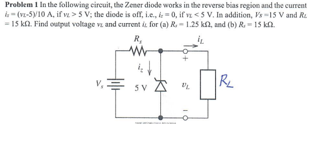 Problem 1 In the following circuit, the Zener diode works in the reverse bias region and the current
is = (VL-5)/10 A, if v. > 5 V; the diode is off, i.e., iz = 0, if vL < 5 V. In addition, Vs =15 V and R1.
= 15 kQ. Find output voltage v and current i, for (a) R, = 1.25 kN, and (b) R. = 15 k2.
R,
i
V,
RL
5 V
