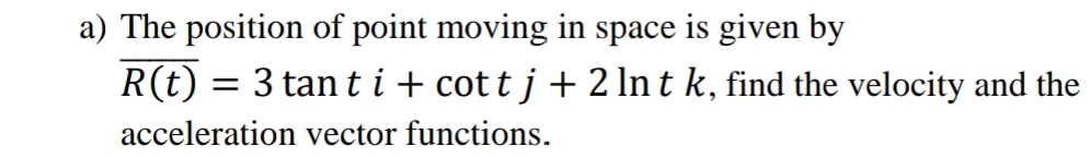 a) The position of point moving in space is given by
R(t) = 3 tan ti+ cott j + 2 In t k, find the velocity and the
acceleration vector functions.
