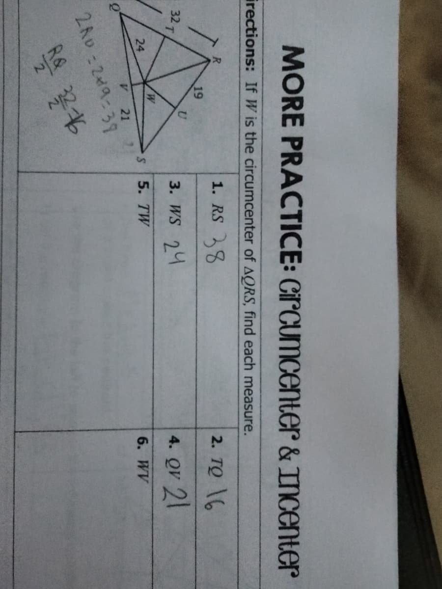 MORE PRACTICE: CircumcentEr & INCENTER
irections: If W is the circumcenter of AQRS, find each measure.
1. RS 8
2. TO 6
19
32 T
3. WS 24
4. QV 21
24
5. TW
6. WV
A.
21
2A0:219:39
R&
