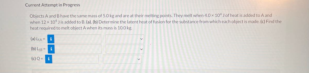 Current Attempt in Progress
Objects A and B have the same mass of 5.0 kg and are at their melting points. They melt when 4.0 x 104 J of heat is added to A and
when 12 x 104 J is added to B. (a), (b) Determine the latent heat of fusion for the substance from which each object is made. (c) Find the
heat required to melt object A when its mass is 10.0 kg.
(a) LEA = i
(b) LeB =
i
(c) Q = i
> >
