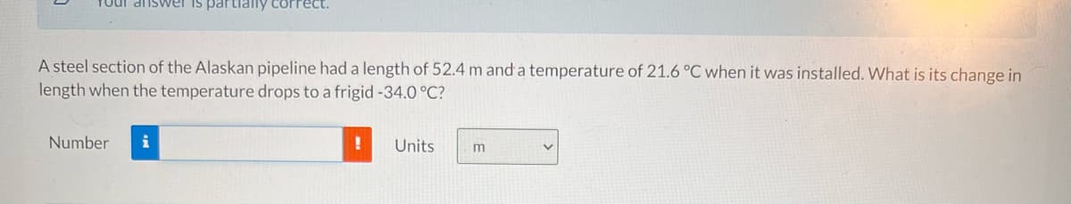 Tour answVer is partilally correct.
A steel section of the Alaskan pipeline had a length of 52.4 m and a temperature of 21.6 °C when it was installed. What is its change in
length when the temperature drops to a frigid-34.0 °C?
Number
i
Units
